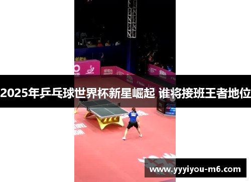 2025年乒乓球世界杯新星崛起 谁将接班王者地位